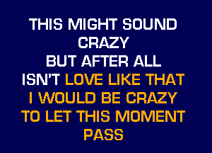 THIS MIGHT SOUND
CRAZY
BUT AFTER ALL
ISN'T LOVE LIKE THAT
I WOULD BE CRAZY
TO LET THIS MOMENT
PASS