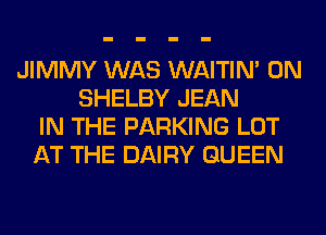 JIMMY WAS WAITIN' 0N
SHELBY JEAN
IN THE PARKING LOT
AT THE DAIRY QUEEN