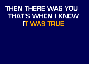 THEN THERE WAS YOU
THAT'S WHEN I KNEW
IT WAS TRUE