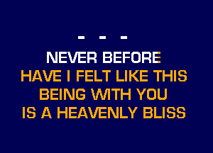 NEVER BEFORE
HAVE I FELT LIKE THIS
BEING WITH YOU
IS A HEAVENLY BLISS