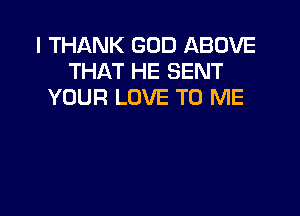I THANK GOD ABOVE
THAT HE SENT
YOUR LOVE TO ME