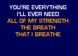 YOU'RE EVERYTHING
I'LL EVER NEED
ALL OF MY STRENGTH
THE BREATH
THAT I BREATHE