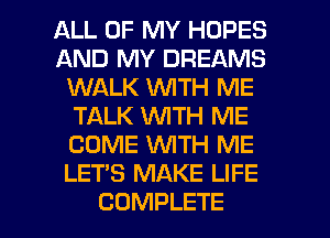 ALL OF MY HOPES
AND MY DREAMS
WALK WITH ME
TALK WTH ME
COME WTH ME
LET'S MAKE LIFE

COMPLETE l
