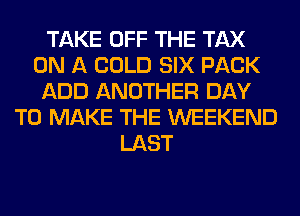 TAKE OFF THE TAX
ON A COLD SIX PACK
ADD ANOTHER DAY
TO MAKE THE WEEKEND
LAST