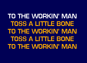 TO THE WORKIM MAN
TOSS A LITTLE BONE
TO THE WORKIM MAN
TOSS A LITTLE BONE
TO THE WORKIM MAN
