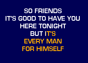 SO FRIENDS
ITS GOOD TO HAVE YOU
HERE TONIGHT
BUT ITS
EVERY MAN
FOR HIMSELF