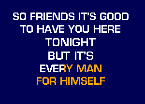 SO FRIENDS IT'S GOOD
TO HAVE YOU HERE
TONIGHT
BUT IT'S

EVERY MAN
FOR HIMSELF