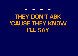 THEY DON'T ASK
'CAUSE THEY KNOW

PLL SAY