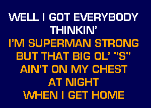 WELL I GOT EVERYBODY
THINKIM
I'M SUPERMAN STRONG
BUT THAT BIG 0L' 8
AIN'T ON MY CHEST
AT NIGHT
WHEN I GET HOME