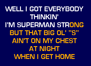 WELL I GOT EVERYBODY
THINKIM
I'M SUPERMAN STRONG
BUT THAT BIG 0L' 8
AIN'T ON MY CHEST
AT NIGHT
WHEN I GET HOME