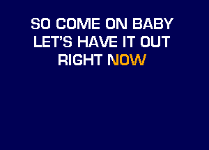 SO COME ON BABY
LET'S HAVE IT OUT
RIGHT NOW