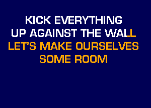 KICK EVERYTHING
UP AGAINST THE WALL
LET'S MAKE OURSELVES

SOME ROOM