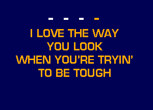 I LOVE THE WAY
YOU LOOK

WHEN YOU'RE TRYIN'
TO BE TOUGH