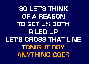 SO LET'S THINK
OF A REASON
TO GET US BOTH
RILED UP
LET'S CROSS THAT LINE
TONIGHT BOY
ANYTHING GOES
