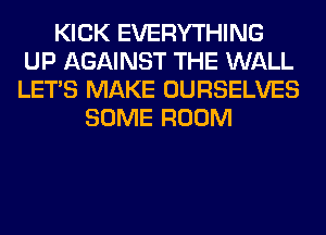 KICK EVERYTHING
UP AGAINST THE WALL
LET'S MAKE OURSELVES

SOME ROOM