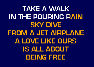 TAKE A WALK
IN THE POURING RAIN
SKY DIVE
FROM A JET AIRPLANE
A LOVE LIKE OURS
IS ALL ABOUT
BEING FREE
