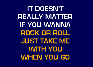IT DOESN'T
REALLY MATTER
IF YOU WANNA
ROCK 0R ROLL
JUST TAKE ME

WTH YOU

WHEN YOU GO l