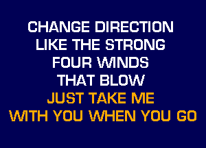 CHANGE DIRECTION
LIKE THE STRONG
FOUR WINDS
THAT BLOW
JUST TAKE ME
WITH YOU WHEN YOU GO