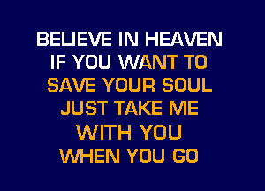 BELIEVE IN HEAVEN
IF YOU WANT TO
SAVE YOUR SOUL

JUST TAKE ME

WITH YOU
WHEN YOU GO