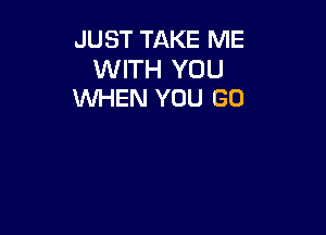 JUST TAKE ME

WITH YOU
WHEN YOU GO