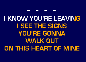 I KNOW YOU'RE LEAVING
I SEE THE SIGNS
YOU'RE GONNA

WALK OUT
ON THIS HEART OF MINE