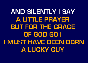 AND SILENTLY I SAY
A LITTLE PRAYER
BUT FOR THE GRACE
OF GOD GO I
I MUST HAVE BEEN BORN
A LUCKY GUY