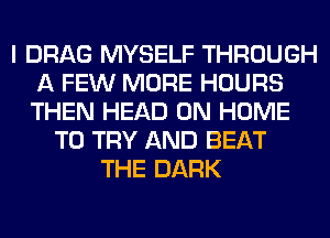 I DRAG MYSELF THROUGH
A FEW MORE HOURS
THEN HEAD 0N HOME

TO TRY AND BEAT
THE DARK