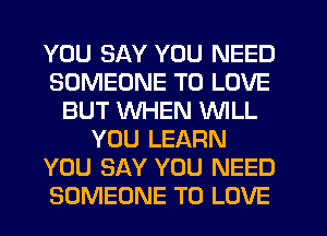 YOU SAY YOU NEED
SOMEONE TO LOVE
BUT WHEN WILL
YOU LEARN
YOU SAY YOU NEED
SOMEONE TO LOVE