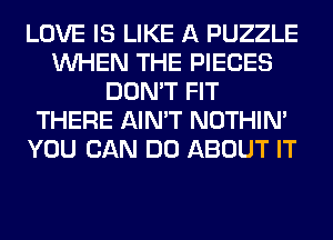 LOVE IS LIKE A PUZZLE
WHEN THE PIECES
DON'T FIT
THERE AIN'T NOTHIN'
YOU CAN DO ABOUT IT