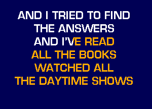 AND I TRIED TO FIND
THE ANSWERS
AND I'VE READ
ALL THE BOOKS
WATCHED ALL

THE DAYTIME SHOWS