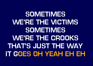 SOMETIMES
WERE THE VICTIMS
SOMETIMES
WERE THE CROOKS
THAT'S JUST THE WAY
IT GOES OH YEAH EH EH