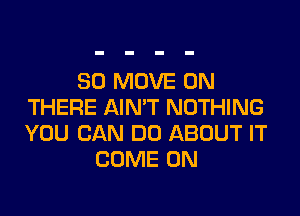 SO MOVE UN
THERE AIN'T NOTHING

YOU CAN DO ABOUT IT
COME ON