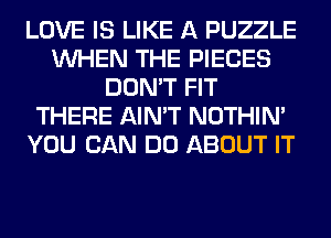 LOVE IS LIKE A PUZZLE
WHEN THE PIECES
DON'T FIT
THERE AIN'T NOTHIN'
YOU CAN DO ABOUT IT