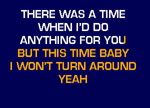 THERE WAS A TIME
WHEN I'D DO
ANYTHING FOR YOU
BUT THIS TIME BABY
I WON'T TURN AROUND
YEAH