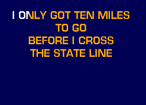 I ONLY GOT TEN MILES
TO GO
BEFORE I CROSS
THE STATE LINE