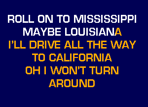 ROLL ON TO MISSISSIPPI
MAYBE LOUISIANA
I'LL DRIVE ALL THE WAY
TO CALIFORNIA
OH I WON'T TURN
AROUND