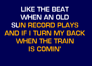 LIKE THE BEAT
WHEN AN OLD
SUN RECORD PLAYS
AND IF I TURN MY BACK
WHEN THE TRAIN
IS COMIM