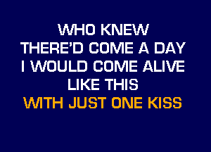 WHO KNEW
THERE'D COME A DAY
I WOULD COME ALIVE

LIKE THIS
WITH JUST ONE KISS