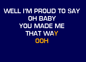 1'WELL I'M PROUD TO SAY
0H BABY
YOU MADE ME

THAT WAY
00H