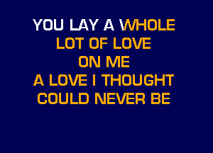 YOU LAY A WHOLE
LOT OF LOVE
ON ME
A LOVE I THOUGHT
COULD NEVER BE