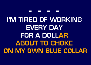 I'M TIRED OF WORKING
EVERY DAY
FOR A DOLLAR

ABOUT T0 CHOKE
ON MY OWN BLUE COLLAR