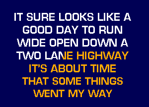 IT SURE LOOKS LIKE A
GOOD DAY TO RUN
WIDE OPEN DOWN A
TWO LANE HIGHWAY

ITS ABOUT TIME
THAT SOME THINGS
WENT MY WAY