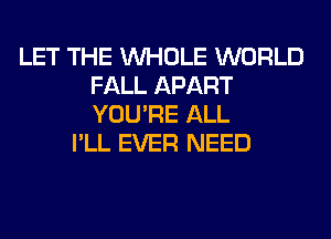 LET THE WHOLE WORLD
FALL APART
YOU'RE ALL

I'LL EVER NEED