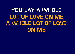 YOU LAY A WHOLE
LOT OF LOVE ON ME
A WHOLE LOT OF LOVE
ON ME