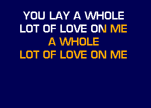 YOU LAY A WHOLE
LOT OF LOVE ON ME
A WHOLE
LOT OF LOVE ON ME