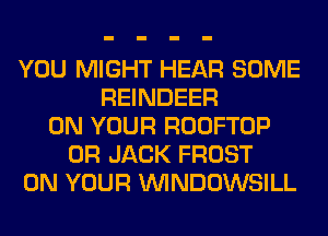 YOU MIGHT HEAR SOME
REINDEER
ON YOUR ROOFTOP
0R JACK FROST
ON YOUR VVINDOWSILL