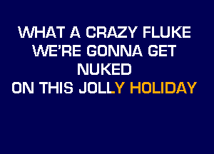 WHAT A CRAZY FLUKE
WERE GONNA GET
NUKED
ON THIS JOLLY HOLIDAY