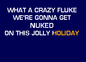 WHAT A CRAZY FLUKE
WERE GONNA GET

NUKED
ON THIS JOLLY HOLIDAY
