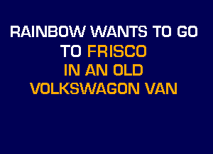 RAINBOW WANTS TO GO

TO FRISCO
IN AN OLD

VOLKSWAGON VAN