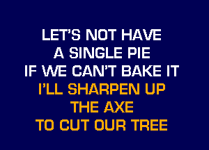 LET'S NOT HAVE
A SINGLE PIE
IF WE CANT BAKE IT
I'LL SHARPEN UP
THE AXE
TO CUT OUR TREE